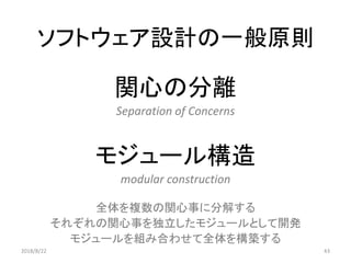 ソフトウェア設計の一般原則
関心の分離
Separation of Concerns
モジュール構造
modular construction
全体を複数の関心事に分解する
それぞれの関心事を独立したモジュールとして開発
モジュールを組み合わせて全体を構築する
432018/8/22
 