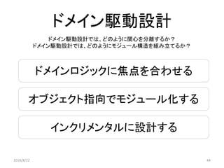 ドメインロジックに焦点を合わせる
オブジェクト指向でモジュール化する
インクリメンタルに設計する
ドメイン駆動設計
2018/8/22 44
ドメイン駆動設計では、どのように関心を分離するか？
ドメイン駆動設計では、どのようにモジュール構造を組み立てるか？
 