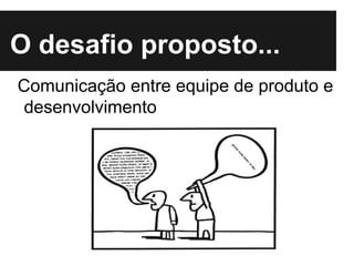 O desafio proposto...
Comunicação entre equipe de produto e
desenvolvimento
 