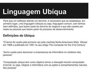 Linguagem Ubíqua
Definições de Ubíqua
“O termo foi usado pela primeira vez pelo cientista Norte-Americano Mark Weiser
em 1988 e publicado em 1991 no seu artigo The Computer for the 21st Century”
“termo usado para descrever a onipresença da informática no cotidiano das
pessoas”
“Computação ubíqua tem como objetivo tornar a interação homem computador
invisível, ou seja, integrar a informática com as ações e comportamentos naturais
das pessoas”
Para que um software atenda um domínio, é necessário que se estabeleça, em
primeiro lugar, uma linguagem Ubíquia ou seja, linguagem comum, com termos
bem definidos, que fazem parte do domínio do negócio e que são usados por
todas as pessoas que fazem parte do processo de desenvolvimento.
 