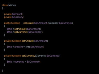 class Money
{
private $amount;
private $currency;
public function __construct($anAmount, Currency $aCurrency)
{
$this->setAmount($anAmount);
$this->setCurrency($aCurrency);
}
private function setAmount($anAmount)
{
$this->amount = (int) $anAmount;
}
private function setCurrency(Currency $aCurrency)
{
$this->currency = $aCurrency;
}
}
 