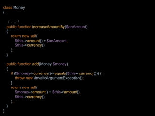 class Money
{
/……/
public function increaseAmountBy($anAmount)
{
return new self(
$this->amount() + $anAmount,
$this->currency()
);
}
public function add(Money $money)
{
if (!$money->currency()->equals($this->currency())) {
throw new InvalidArgumentException();
}
return new self(
$money->amount() + $this->amount(),
$this->currency()
);
}
}
 