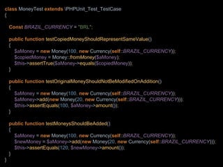 class MoneyTest extends PHPUnit_Test_TestCase
{
Const BRAZIL_CURRENCY = "BRL";
public function testCopiedMoneyShouldRepresentSameValue()
{
$aMoney = new Money(100, new Currency(self::BRAZIL_CURRENCY));
$copiedMoney = Money::fromMoney($aMoney);
$this->assertTrue($aMoney->equals($copiedMoney));
}
public function testOriginalMoneyShouldNotBeModifiedOnAddition()
{
$aMoney = new Money(100, new Currency(self::BRAZIL_CURRENCY));
$aMoney->add(new Money(20, new Currency(self::BRAZIL_CURRENCY)));
$this->assertEquals(100, $aMoney->amount());
}
public function testMoneysShouldBeAdded()
{
$aMoney = new Money(100, new Currency(self::BRAZIL_CURRENCY));
$newMoney = $aMoney->add(new Money(20, new Currency(self::BRAZIL_CURRENCY)));
$this->assertEquals(120, $newMoney->amount());
}
}
 