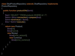 class DbalProductRepository extends DbalRepository implements
ProductRepository
{
public function productOfId($anId)
{
$sql = 'SELECT * FROM products WHERE id = ?';
$stmt = $this->connection()->prepare($sql);
$stmt->bindValue(1, $anId);
$res = $stmt->execute();
// ...
return new Product(
$row['id'],
$row['name'],
new Money(
$row['price_amount'],
new Currency(
$row['price_currency']
)
)
);
}
}
 
