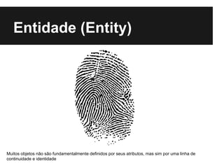 Entidade (Entity)
Muitos objetos não são fundamentalmente definidos por seus atributos, mas sim por uma linha de
continuidade e identidade
 