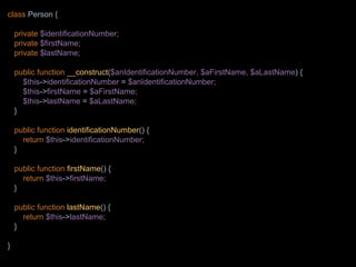 class Person {
private $identificationNumber;
private $firstName;
private $lastName;
public function __construct($anIdentificationNumber, $aFirstName, $aLastName) {
$this->identificationNumber = $anIdentificationNumber;
$this->firstName = $aFirstName;
$this->lastName = $aLastName;
}
public function identificationNumber() {
return $this->identificationNumber;
}
public function firstName() {
return $this->firstName;
}
public function lastName() {
return $this->lastName;
}
}
 