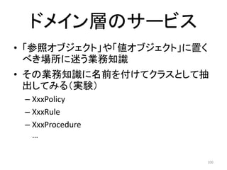 ドメイン層のサービス
• 「参照オブジェクト」や「値オブジェクト」に置く
べき場所に迷う業務知識
• その業務知識に名前を付けてクラスとして抽
出してみる（実験）
– XxxPolicy
– XxxRule
– XxxProcedure
…
100
 