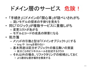 ドメイン層のサービス 危険！
• 「手続き」にドメインの「関心事」が隠ぺいされがち
– 深いモデルの探求の手掛りを見失う
• 同じ「ロジック」が複数サービスに重複しがち
– 変更コストがあがる
– モデルとコードの成長の障害になる
• 処方箋
– メソッドの引数と型は「ドメインオブジェクト」にする
• long や Stringを使わない
– 基本用途は区分オブジェクトの振る舞いの実装
• 区分ごとのビジネスルールを記述するクラス
– それ以外の場合、リファクタリングの候補としておく
• より適切な置き場所を模索する
101
 