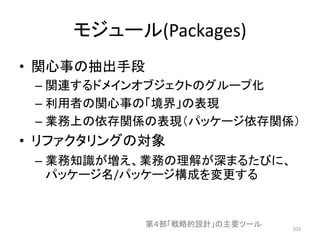 モジュール(Packages)
• 関心事の抽出手段
– 関連するドメインオブジェクトのグループ化
– 利用者の関心事の「境界」の表現
– 業務上の依存関係の表現（パッケージ依存関係）
• リファクタリングの対象
– 業務知識が増え、業務の理解が深まるたびに、
パッケージ名/パッケージ構成を変更する
103
第４部「戦略的設計」の主要ツール
 