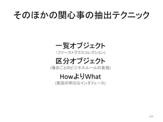 そのほかの関心事の抽出テクニック
一覧オブジェクト
（ファーストクラスコレクション)
区分オブジェクト
(場合ごとのビジネスルールの表現)
HowよりWhat
(意図の明白なインタフェース)
104
 