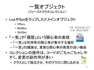 一覧オブジェクト
（ファーストクラスコレクション）
• ListやSetをラップしたドメインオブジェクト
• Offers
• MailBox
• SkillSet
• 「一覧」や「履歴」という関心事の表現
– 「一覧」は利用者の関心事が集中する場所
– 「一覧」の議論は、重要な関心事の発見の良い機会
• コレクションの操作は、コードがごちゃごちゃしや
すく、変更の副作用が多い
– クラスとして独立させ、そのクラスに閉じ込める
106
９章 概念を掘り出す
１０章 概念の輪郭
 