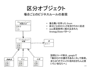 区分オブジェクト
• 振る舞いを持った Enum
• 区分ごとのロジックを別クラスに記述
• Java言語使用に組み込まれた
Strategy/Stateパターン
説明とコード例は、googleで
「場合わけの書き方あれこれ」で検索。
または「オブジェクト指向をきちんと使
いたいあなたへ」
場合ごとのビジネスルールの表現
108
 