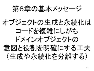 第６章の基本メッセージ
117
オブジェクトの生成と永続化は
コードを複雑にしがち
ドメインオブジェクトの
意図と役割を明確にする工夫
（生成や永続化を分離する）
 