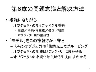 第６章の問題意識と解決方法
• 複雑になりがち
– オブジェクトのライフサイクル管理
• 生成／格納・再構成／修正／削除
• オブジェクト間の整合性
• 「モデル」をこの複雑さから守る
– ドメインオブジェクトを「集約」としてグルーピング
– オブジェクトの生成は「ファクトリ」にまかせる
– オブジェクトの永続化は「リポジトリ」にまかせる
118
 