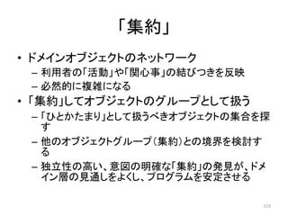 「集約」
• ドメインオブジェクトのネットワーク
– 利用者の「活動」や「関心事」の結びつきを反映
– 必然的に複雑になる
• 「集約」してオブジェクトのグループとして扱う
– 「ひとかたまり」として扱うべきオブジェクトの集合を探
す
– 他のオブジェクトグループ（集約）との境界を検討す
る
– 独立性の高い、意図の明確な「集約」の発見が、ドメ
イン層の見通しをよくし、プログラムを安定させる
119
 