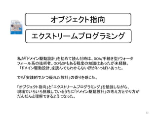 オブジェクト指向
エクストリームプログラミング
12
私が「ドメイン駆動設計」を初めて読んだ時は、DOA/手続き型/ウォータ
フォール系の技術者。OOもXPもある程度の知識はあったが未経験。
「ドメイン駆動設計」を読んでもわからない所がいっぱいあった。
でも「実践的でかつ優れた設計」の香りを感じた。
「オブジェクト指向」と「エクストリームプログラミング」を勉強しながら、
現場でいろいろ挑戦しているうちに「ドメイン駆動設計」の考え方とやり方が
だんだんと理解できるようになった。
 