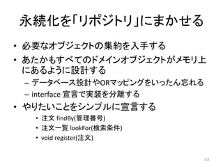 永続化を「リポジトリ」にまかせる
• 必要なオブジェクトの集約を入手する
• あたかもすべてのドメインオブジェクトがメモリ上
にあるように設計する
– データベース設計やORマッピングをいったん忘れる
– interface 宣言で実装を分離する
• やりたいことをシンプルに宣言する
• 注文 findBy(管理番号)
• 注文一覧 lookFor(検索条件)
• void register(注文)
121
 