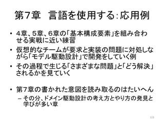 第７章 言語を使用する：応用例
• ４章、５章、６章の「基本構成要素」を組み合わ
せる実戦に近い練習
• 仮想的なチームが要求と実装の問題に対処しな
がら「モデル駆動設計」で開発をしていく例
• その過程で生じる「さまざまな問題」と「どう解決」
されるかを見ていく
• 第７章の書かれた意図を読み取るのはたいへん
– その分、ドメイン駆動設計の考え方とやり方の発見と
学びが多い章
123
 