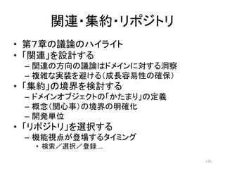関連・集約・リポジトリ
• 第７章の議論のハイライト
• 「関連」を設計する
– 関連の方向の議論はドメインに対する洞察
– 複雑な実装を避ける（成長容易性の確保）
• 「集約」の境界を検討する
– ドメインオブジェクトの「かたまり」の定義
– 概念（関心事）の境界の明確化
– 開発単位
• 「リポジトリ」を選択する
– 機能視点が登場するタイミング
• 検索／選択／登録 …
126
 