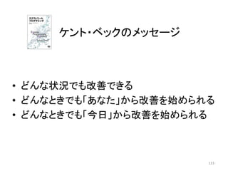 • どんな状況でも改善できる
• どんなときでも「あなた」から改善を始められる
• どんなときでも「今日」から改善を始められる
ケント・ベックのメッセージ
133
 