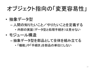 オブジェクト指向の「変更容易性」
• 抽象データ型
– 人間の知りたいこと／やりたいことを定義する
• 内部の実装（データ型と処理手続き）は見せない
• モジュール構造
– 抽象データ型を部品として全体を組み立てる
• 「機能」や「手続き」を部品の単位にしない
17
 