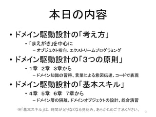 本日の内容
• ドメイン駆動設計の「考え方」
• 「まえがき」を中心に
– オブジェクト指向、エクストリームプログラミング
• ドメイン駆動設計の「３つの原則」
• １章 ２章 ３章から
– ドメイン知識の習得、言葉による意図伝達、コードで表現
• ドメイン駆動設計の「基本スキル」
• ４章 ５章 ６章 ７章から
– ドメイン層の隔離、ドメインオブジェクトの設計、総合演習
2
※「基本スキル」は、時間が足りなくなる見込み。あらかじめご了承ください。
 