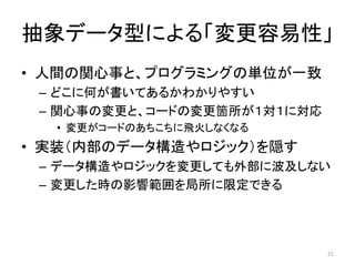 抽象データ型による「変更容易性」
• 人間の関心事と、プログラミングの単位が一致
– どこに何が書いてあるかわかりやすい
– 関心事の変更と、コードの変更箇所が１対１に対応
• 変更がコードのあちこちに飛火しなくなる
• 実装（内部のデータ構造やロジック）を隠す
– データ構造やロジックを変更しても外部に波及しない
– 変更した時の影響範囲を局所に限定できる
21
 