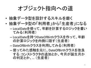 オブジェクト指向への道
• 抽象データ型を設計するスキルを磨く
• 抽象データ型の「利用者」から「生産者」になる
– LocalDateを使って、年齢を計算するロジックを書い
てみる（利用者）
– LocalDateを持つDateOfBirthクラスを作って、年齢
の計算ロジックを内側に隠す（生産者）
– DateOfBirthクラスを利用してみる（利用者）
– 使ってみた感触を元に、DateOfBirthクラスを改良
する：コンストラクタの追加とか、今月が誕生月か
の判定とか、… （生産者）
25
 