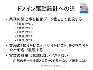 ドメイン駆動設計への道
• 業務の関心事を抽象データ型として表現する
• 「顧客」クラス
• 「商品」クラス
• 「注文」クラス
• 「数量」クラス
• 「期日」クラス
• 業務の「知りたいこと」「やりたいこと」をクラス名と
メソッド名で表現する
• 実装の詳細は意識しない／させない
– 内部のデータ構造とロジックを見せない／推測しない
27
getter/setter を使わない
 
