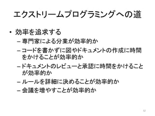エクストリームプログラミングへの道
• 効率を追求する
– 専門家による分業が効率的か
– コードを書かずに図やドキュメントの作成に時間
をかけることが効率的か
– ドキュメントのレビューと承認に時間をかけること
が効率的か
– ルールを詳細に決めることが効率的か
– 会議を増やすことが効率的か
32
 