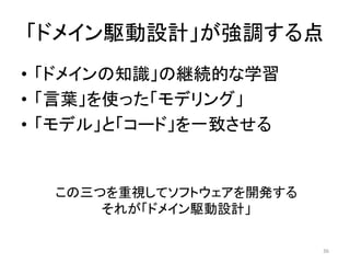 「ドメイン駆動設計」が強調する点
• 「ドメインの知識」の継続的な学習
• 「言葉」を使った「モデリング」
• 「モデル」と「コード」を一致させる
この三つを重視してソフトウェアを開発する
それが「ドメイン駆動設計」
36
 
