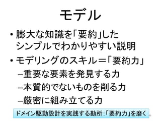 モデル
• 膨大な知識を「要約」した
シンプルでわかりやすい説明
• モデリングのスキル＝「要約力」
–重要な要素を発見する力
–本質的でないものを削る力
–厳密に組み立てる力
ドメイン駆動設計を実践する勘所：「要約力」を磨く 46
 