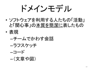 ドメインモデル
• ソフトウェアを利用する人たちの「活動」
と「関心事」の本質を簡潔に表したもの
• 表現
–チームでかわす会話
–ラフスケッチ
–コード
–（文章や図）
47
 