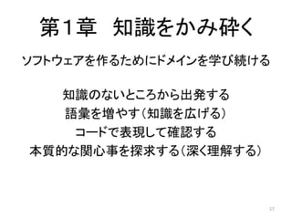 第１章 知識をかみ砕く
ソフトウェアを作るためにドメインを学び続ける
知識のないところから出発する
語彙を増やす（知識を広げる）
コードで表現して確認する
本質的な関心事を探求する（深く理解する）
57
 