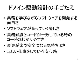 ドメイン駆動設計の手ごたえ
• 業務を学びながらソフトウェアを開発する
面白さ
• ソフトウェアが育っていく楽しさ
• 業務知識とコードが一致している時の
コードのわかりやすさ
• 変更が楽で安全になる気持ちよさ
• 正しい仕事をしている安心感
6
 