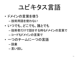 ユビキタス言語
• ドメインの言葉を使う
– 技術用語を使わない
• いつでも、どこでも、誰とでも
– 技術者だけで話をする時もドメインの言葉で
– コードもドメインの言葉で
• 一つのチームに一つの言語
– 語彙
– 言い回し
61
 