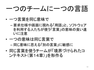 一つのチームに一つの言語
• 一つ言葉を同じ意味で
– 要求仕様や画面に現れる「用語」と、ソフトウェア
を利用する人たちが使う「言葉」の意味の食い違
いに注意
• 一つの意味は同じ言葉で
– 同じ意味に思える「別の言葉」に敏感に
• 同じ言葉を使うチームが「境界づけられたコ
ンテキスト（第１４章）」を形作る
62
 