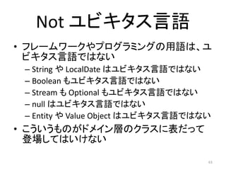 Not ユビキタス言語
• フレームワークやプログラミングの用語は、ユ
ビキタス言語ではない
– String や LocalDate はユビキタス言語ではない
– Boolean もユビキタス言語ではない
– Stream も Optional もユビキタス言語ではない
– null はユビキタス言語ではない
– Entity や Value Object はユビキタス言語ではない
• こういうものがドメイン層のクラスに表だって
登場してはいけない
63
 