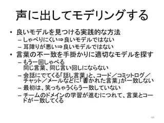 声に出してモデリングする
• 良いモデルを見つける実践的な方法
– しゃべりにくい⇒良いモデルではない
– 耳障りが悪い⇒良いモデルではない
• 言葉の不一致を手掛かりに適切なモデルを探す
– もう一回しゃべる
同じ言葉、同じ言い回しにならない
– 会話にでてくる「話し言葉」と、コード／コミットログ／
チャット／メールなどに「書かれた言葉」が一致しない
– 最初は、笑っちゃうくらう一致していない
– チームのドメインの学習が進むにつれて、言葉とコー
ドが一致してくる
64
 