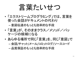 言葉たいせつ
• 「エクストリームプログラミング」では、言葉を
使った会話がドキュメントの代わり
– 意図伝達のもっとも効率的な手段
• 「言葉」が、そのままクラス／メソッド／パッ
ケージの候補になる
• あらゆる場所で同じ「言葉」を、同じ「意図」で
– 会話/チャット/メール/コミットログ/ソースコード
– 品質保証のもっとも効率的な手段
65
 