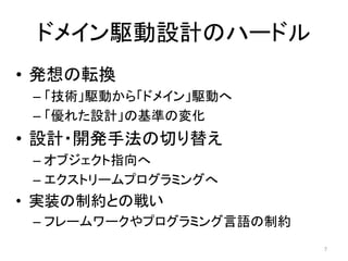 ドメイン駆動設計のハードル
• 発想の転換
– 「技術」駆動から「ドメイン」駆動へ
– 「優れた設計」の基準の変化
• 設計・開発手法の切り替え
– オブジェクト指向へ
– エクストリームプログラミングへ
• 実装の制約との戦い
– フレームワークやプログラミング言語の制約
7
 