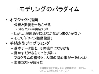 モデリングのパラダイム
• オブジェクト指向
– 分析と実装を一致させる
• 分析クラス＝実装クラス
– しかし、理屈通りにはなかなかうまくいかない
– そこで「ドメイン駆動設計」
• 手続き型プログラミング
– 基本データ型と、その操作になりがち
– 動かすだけならてっとり早い
– プログラムの構造と、人間の関心事が一致しない
– 変更コストが膨らむ
71
※論理型プログラミングは「述語論理」と一致する。
しかし、広くは採用されていない
 