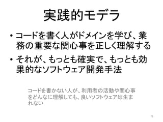 実践的モデラ
• コードを書く人がドメインを学び、業
務の重要な関心事を正しく理解する
• それが、もっとも確実で、もっとも効
果的なソフトウェア開発手法
73
コードを書かない人が、利用者の活動や関心事
をどんなに理解しても、良いソフトウェアは生ま
れない
 