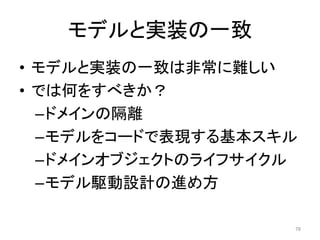 モデルと実装の一致
• モデルと実装の一致は非常に難しい
• では何をすべきか？
–ドメインの隔離
–モデルをコードで表現する基本スキル
–ドメインオブジェクトのライフサイクル
–モデル駆動設計の進め方
78
 