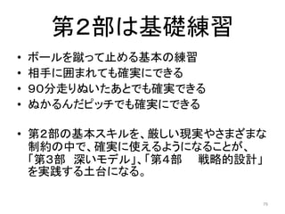 第２部は基礎練習
• ボールを蹴って止める基本の練習
• 相手に囲まれても確実にできる
• ９０分走りぬいたあとでも確実できる
• ぬかるんだピッチでも確実にできる
• 第２部の基本スキルを、厳しい現実やさまざまな
制約の中で、確実に使えるようになることが、
「第３部 深いモデル」、「第４部 戦略的設計」
を実践する土台になる。
79
 