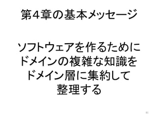 第４章の基本メッセージ
81
ソフトウェアを作るために
ドメインの複雑な知識を
ドメイン層に集約して
整理する
 