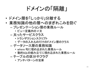 ドメインの「隔離」
• ドメイン層を「しっかり」分離する
• 業務知識の他の層へのまぎれこみを防ぐ
– プレゼンテーション層の業務ルール
• ビュー定義内の if 文
– 太ったサービスクラス
• トランザクションスクリプト
• データの入れものだけのドメイン層のクラス
– データソース層の業務知識
• where 句に埋め込まれた業務ルール
• 動的SQLの組み立てに埋め込まれた業務ルール
– テーブルの区分やフラグ
• アンチパターンの宝庫
83
 