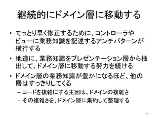 継続的にドメイン層に移動する
• てっとり早く修正するために、コントローラや
ビューに業務知識を記述するアンチパターンが
横行する
• 地道に、業務知識をプレゼンテーション層から抽
出して、ドメイン層に移動する努力を続ける
• ドメイン層の業務知識が豊かになるほど、他の
層はすっきりしてくる
– コードを複雑にする主因は、ドメインの複雑さ
– その複雑さを、ドメイン層に集約して整理する
84
 
