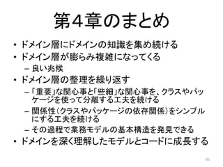 第４章のまとめ
• ドメイン層にドメインの知識を集め続ける
• ドメイン層が膨らみ複雑になってくる
– 良い兆候
• ドメイン層の整理を繰り返す
– 「重要」な関心事と「些細」な関心事を、クラスやパッ
ケージを使って分離する工夫を続ける
– 関係性（クラスやパッケージの依存関係）をシンプル
にする工夫を続ける
– その過程で業務モデルの基本構造を発見できる
• ドメインを深く理解したモデルとコードに成長する
85
 