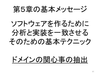第５章の基本メッセージ
87
ソフトウェアを作るために
分析と実装を一致させる
そのための基本テクニック
ドメインの関心事の抽出
 